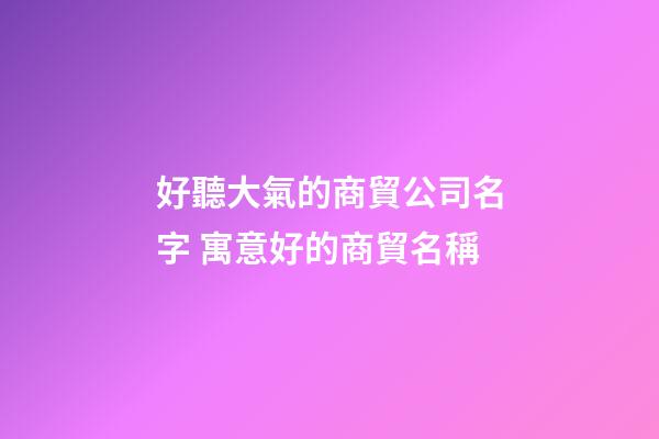 好聽大氣的商貿公司名字 寓意好的商貿名稱